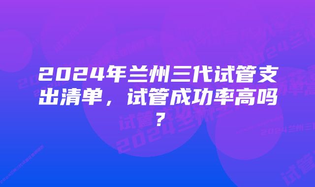 2024年兰州三代试管支出清单，试管成功率高吗？