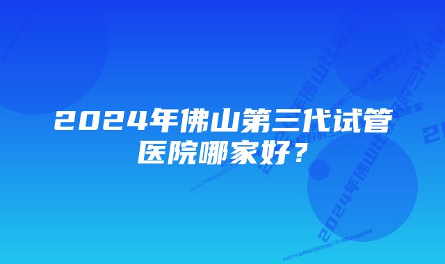 2024年佛山第三代试管医院哪家好？