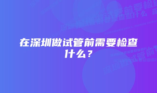 在深圳做试管前需要检查什么？