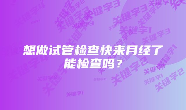 想做试管检查快来月经了能检查吗？