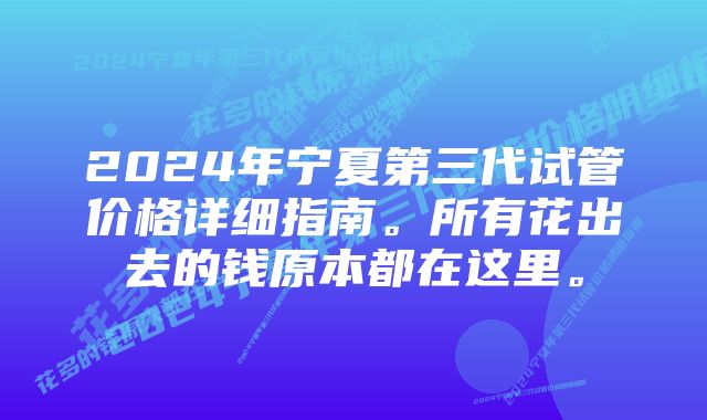 2024年宁夏第三代试管价格详细指南。所有花出去的钱原本都在这里。