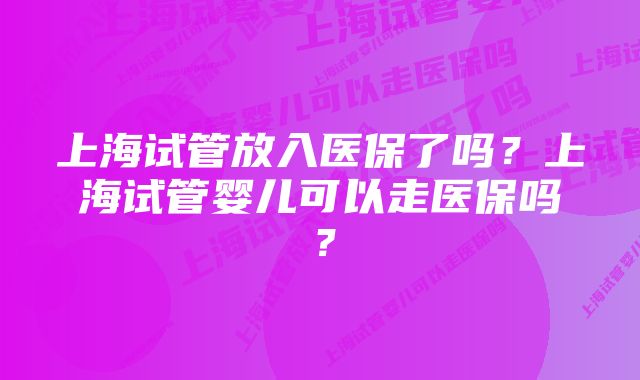 上海试管放入医保了吗？上海试管婴儿可以走医保吗？