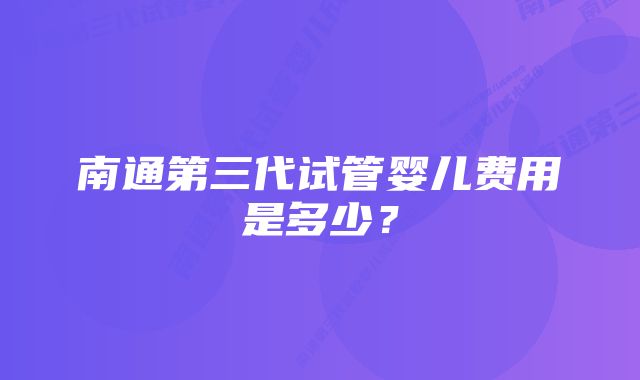 南通第三代试管婴儿费用是多少？