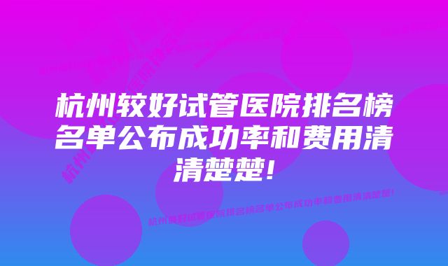 杭州较好试管医院排名榜名单公布成功率和费用清清楚楚!