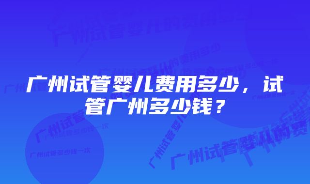 广州试管婴儿费用多少，试管广州多少钱？