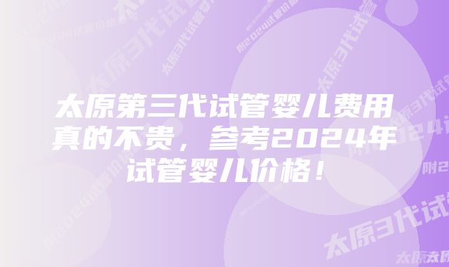 太原第三代试管婴儿费用真的不贵，参考2024年试管婴儿价格！