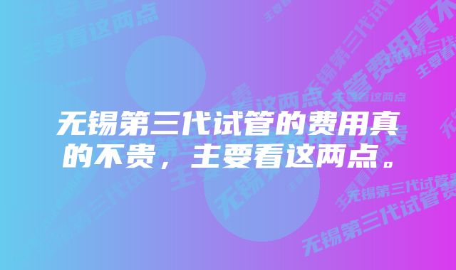 无锡第三代试管的费用真的不贵，主要看这两点。