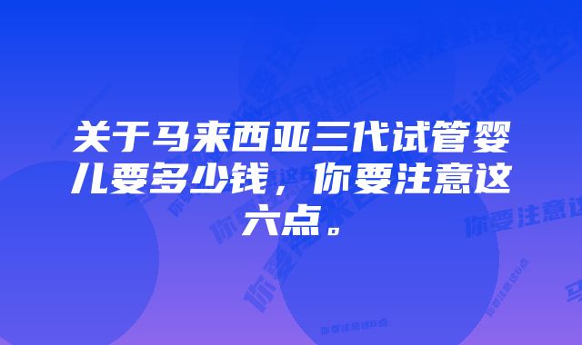 关于马来西亚三代试管婴儿要多少钱，你要注意这六点。