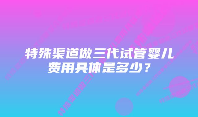 特殊渠道做三代试管婴儿费用具体是多少？