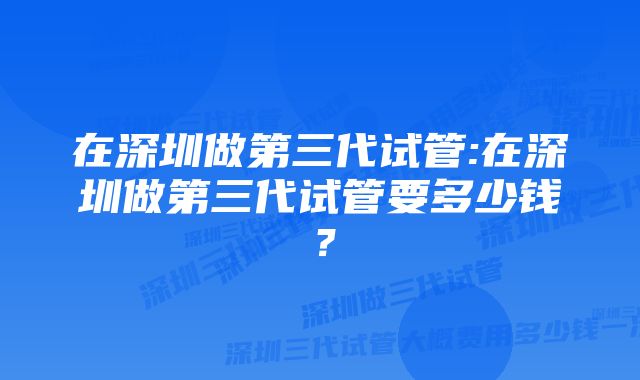 在深圳做第三代试管:在深圳做第三代试管要多少钱？