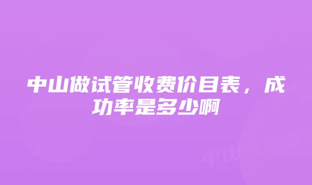 中山做试管收费价目表，成功率是多少啊