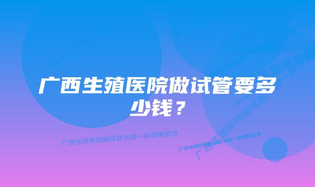 广西生殖医院做试管要多少钱？