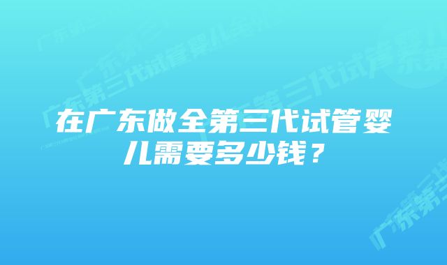 在广东做全第三代试管婴儿需要多少钱？