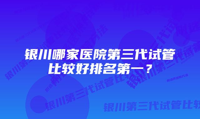 银川哪家医院第三代试管比较好排名第一？