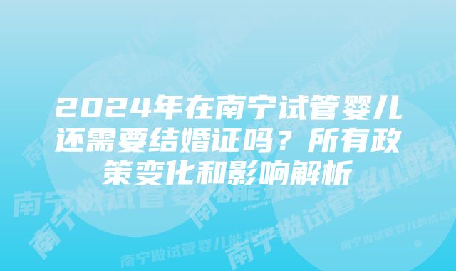 2024年在南宁试管婴儿还需要结婚证吗？所有政策变化和影响解析