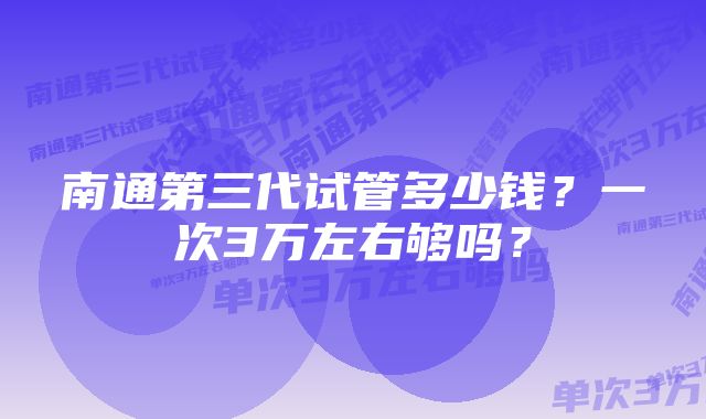 南通第三代试管多少钱？一次3万左右够吗？