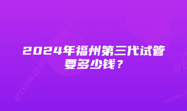 2024年福州第三代试管要多少钱？