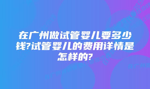 在广州做试管婴儿要多少钱?试管婴儿的费用详情是怎样的?