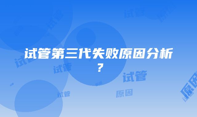 试管第三代失败原因分析？