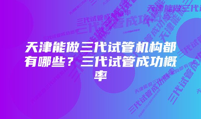 天津能做三代试管机构都有哪些？三代试管成功概率