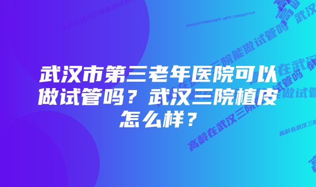 武汉市第三老年医院可以做试管吗？武汉三院植皮怎么样？