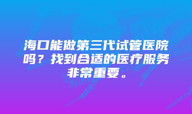 海口能做第三代试管医院吗？找到合适的医疗服务非常重要。