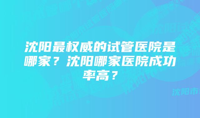 沈阳最权威的试管医院是哪家？沈阳哪家医院成功率高？