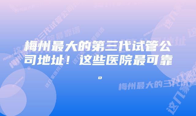 梅州最大的第三代试管公司地址！这些医院最可靠。