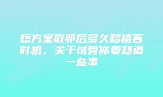 短方案取卵后多久移植看时机，关于试管你要知道一些事