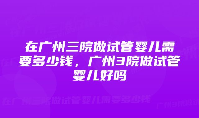 在广州三院做试管婴儿需要多少钱，广州3院做试管婴儿好吗