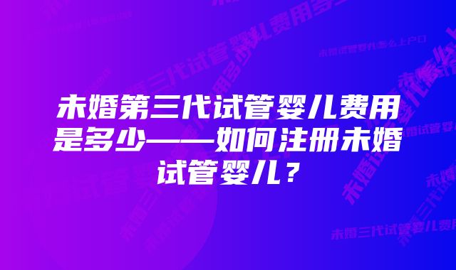 未婚第三代试管婴儿费用是多少——如何注册未婚试管婴儿？