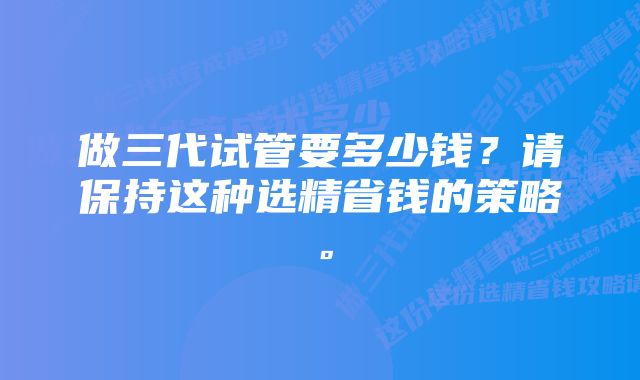 做三代试管要多少钱？请保持这种选精省钱的策略。