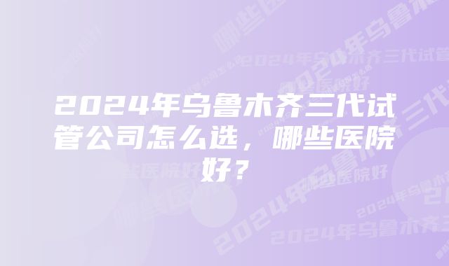 2024年乌鲁木齐三代试管公司怎么选，哪些医院好？