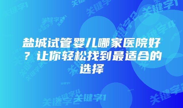 盐城试管婴儿哪家医院好？让你轻松找到最适合的选择