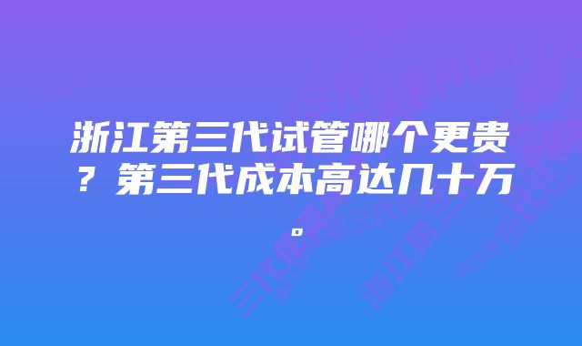 浙江第三代试管哪个更贵？第三代成本高达几十万。