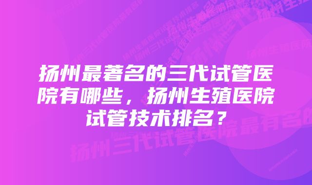 扬州最著名的三代试管医院有哪些，扬州生殖医院试管技术排名？