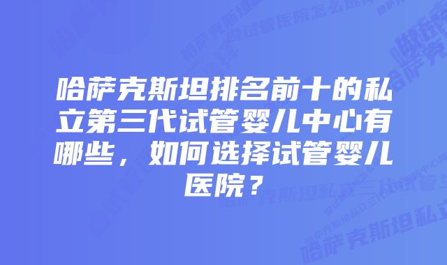 哈萨克斯坦排名前十的私立第三代试管婴儿中心有哪些，如何选择试管婴儿医院？