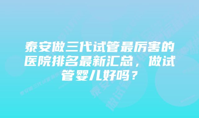 泰安做三代试管最厉害的医院排名最新汇总，做试管婴儿好吗？