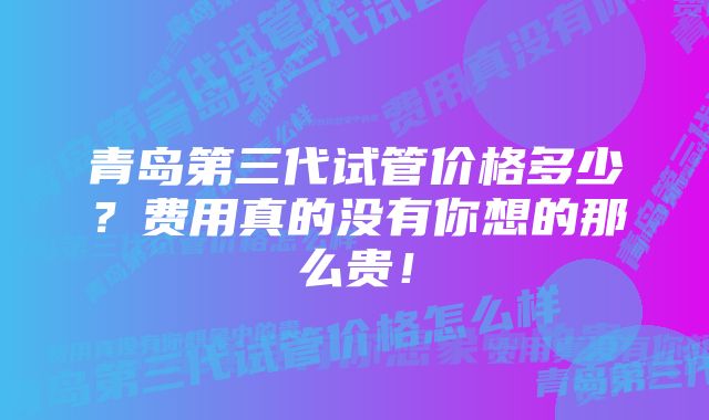 青岛第三代试管价格多少？费用真的没有你想的那么贵！