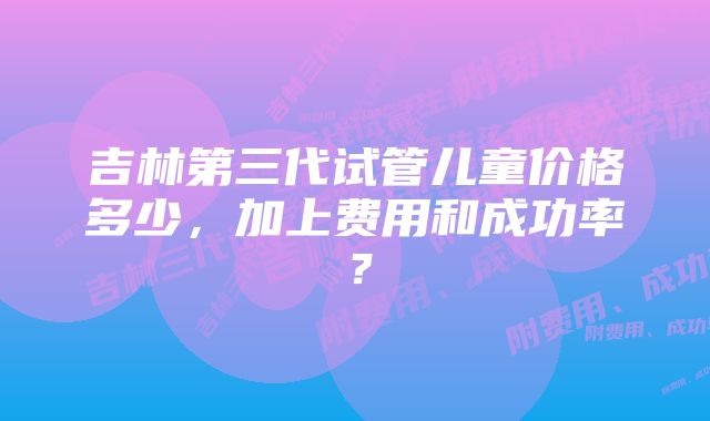 吉林第三代试管儿童价格多少，加上费用和成功率？