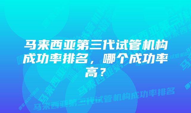 马来西亚第三代试管机构成功率排名，哪个成功率高？