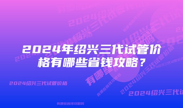 2024年绍兴三代试管价格有哪些省钱攻略？