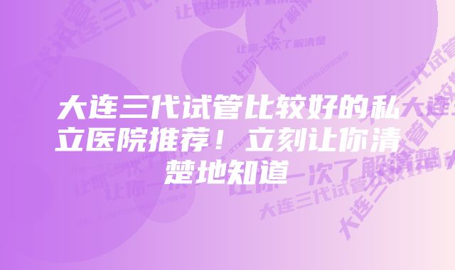 大连三代试管比较好的私立医院推荐！立刻让你清楚地知道