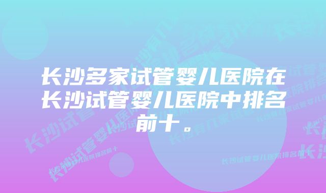 长沙多家试管婴儿医院在长沙试管婴儿医院中排名前十。