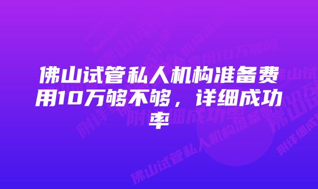 佛山试管私人机构准备费用10万够不够，详细成功率