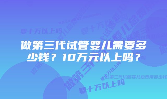 做第三代试管婴儿需要多少钱？10万元以上吗？