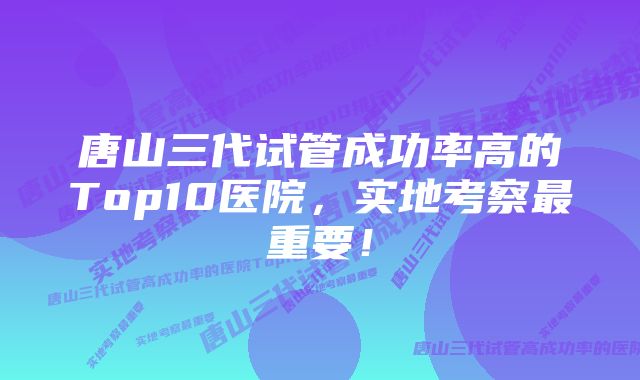 唐山三代试管成功率高的Top10医院，实地考察最重要！