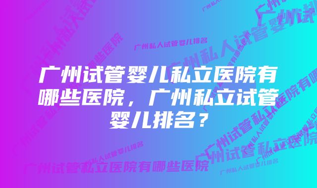 广州试管婴儿私立医院有哪些医院，广州私立试管婴儿排名？