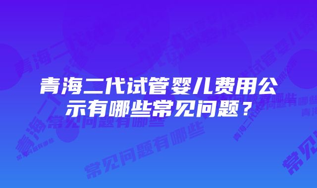 青海二代试管婴儿费用公示有哪些常见问题？