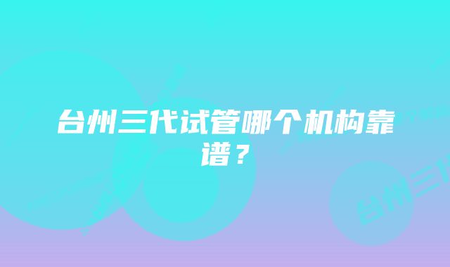 台州三代试管哪个机构靠谱？